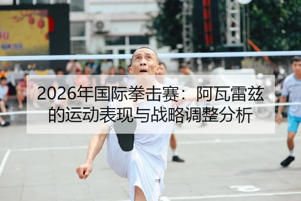 2026年国际拳击赛：阿瓦雷兹的运动表现与战略调整分析