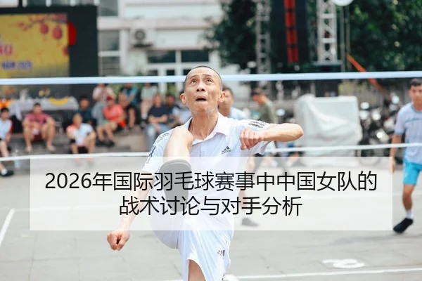 2026年国际羽毛球赛事中中国女队的战术讨论与对手分析