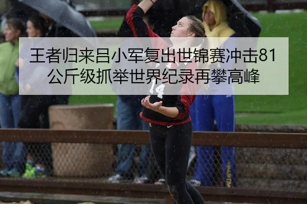 王者归来吕小军复出世锦赛冲击81公斤级抓举世界纪录再攀高峰
