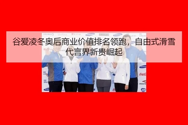 谷爱凌冬奥后商业价值排名领跑，自由式滑雪代言界新贵崛起