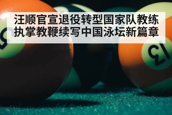 汪顺官宣退役转型国家队教练执掌教鞭续写中国泳坛新篇章