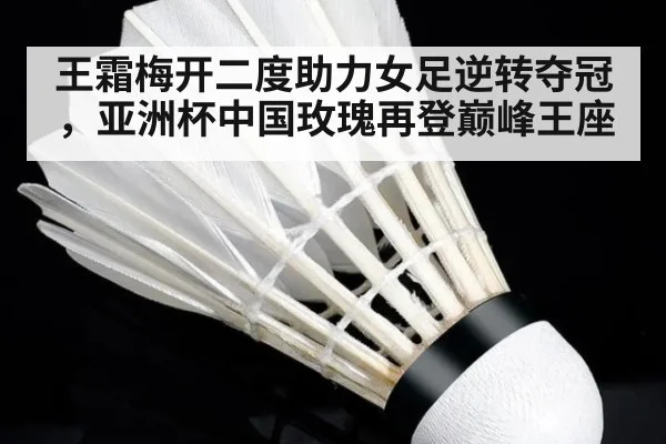 王霜梅开二度助力女足逆转夺冠,亚洲杯中国玫瑰再登巅峰王座